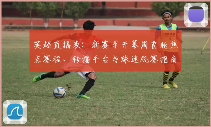 英超直播表：新赛季开幕周首轮焦点赛程、转播平台与球迷观赛指南