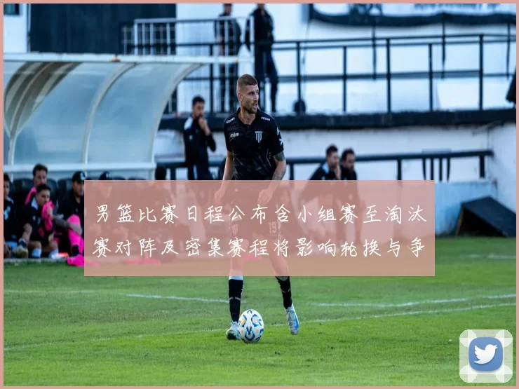 男篮比赛日程公布含小组赛至淘汰赛对阵及密集赛程将影响轮换与争冠