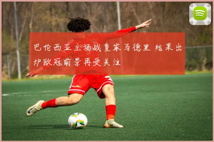 巴伦西亚主场战皇家马德里 结果出炉欧冠前景再受关注