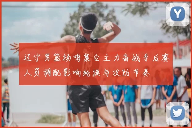 辽宁男篮杨鸣集合主力备战季后赛人员调配影响轮换与攻防节奏