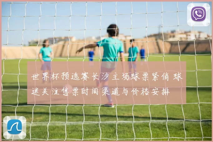世界杯预选赛长沙主场球票紧俏 球迷关注售票时间渠道与价格安排
