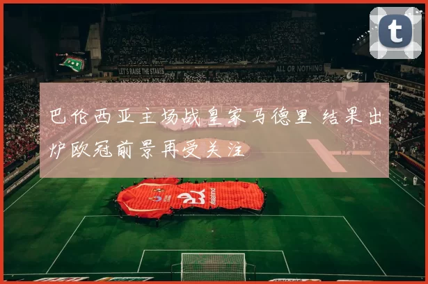 巴伦西亚主场战皇家马德里 结果出炉欧冠前景再受关注