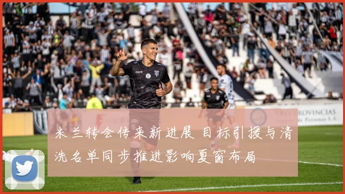 米兰转会传来新进展 目标引援与清洗名单同步推进影响夏窗布局