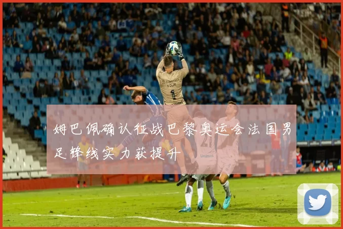 姆巴佩确认征战巴黎奥运会法国男足锋线实力获提升