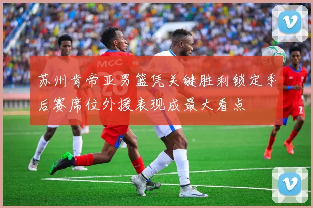 苏州肯帝亚男篮凭关键胜利锁定季后赛席位外援表现成最大看点