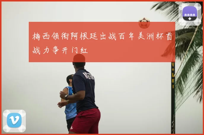 梅西领衔阿根廷出战百年美洲杯首战力争开门红