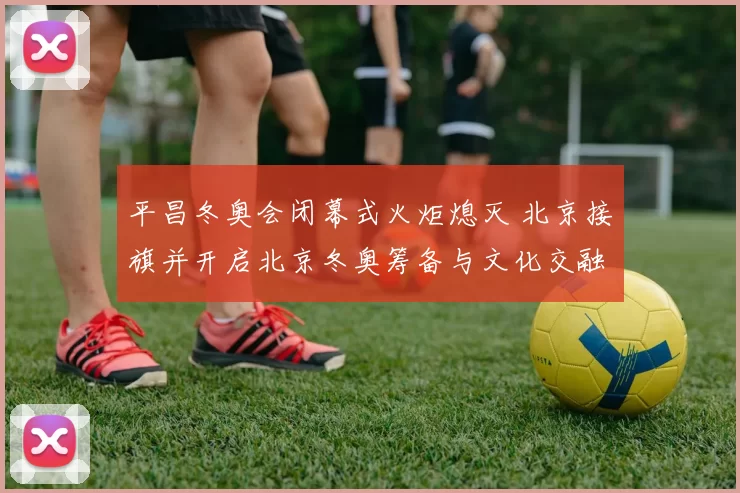 平昌冬奥会闭幕式火炬熄灭 北京接旗并开启北京冬奥筹备与文化交融