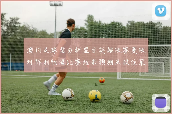 澳门足球盘分析显示英超联赛曼联对阵利物浦比赛结果预测及投注策略