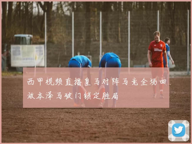 西甲视频直播皇马对阵马竞全场回放本泽马破门锁定胜局