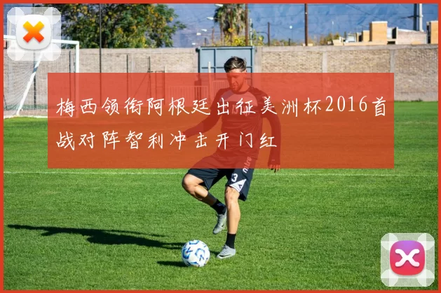 梅西领衔阿根廷出征美洲杯2016首战对阵智利冲击开门红
