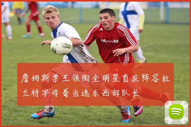 詹姆斯票王领衔全明星首发阵容杜兰特字母哥当选东西部队长