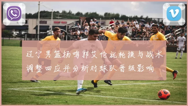 辽宁男篮杨鸣郭艾伦就轮换与战术调整回应并分析对球队晋级影响