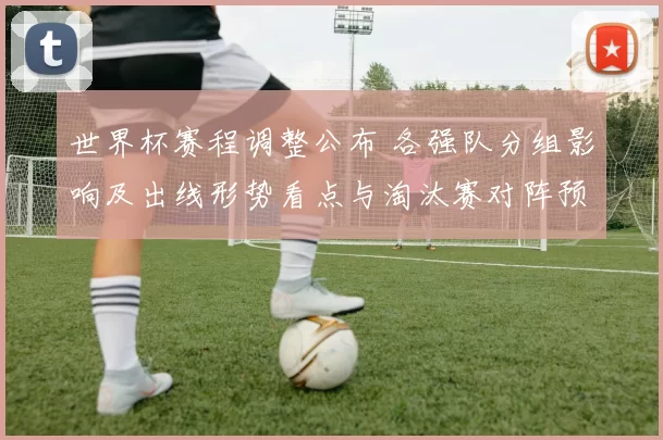 世界杯赛程调整公布 各强队分组影响及出线形势看点与淘汰赛对阵预测