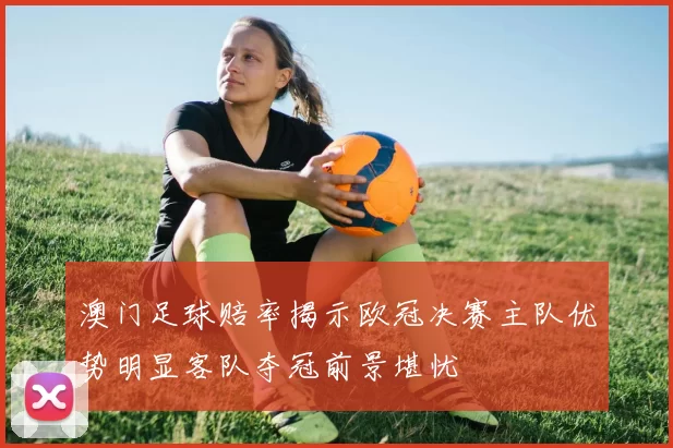 澳门足球赔率揭示欧冠决赛主队优势明显客队夺冠前景堪忧