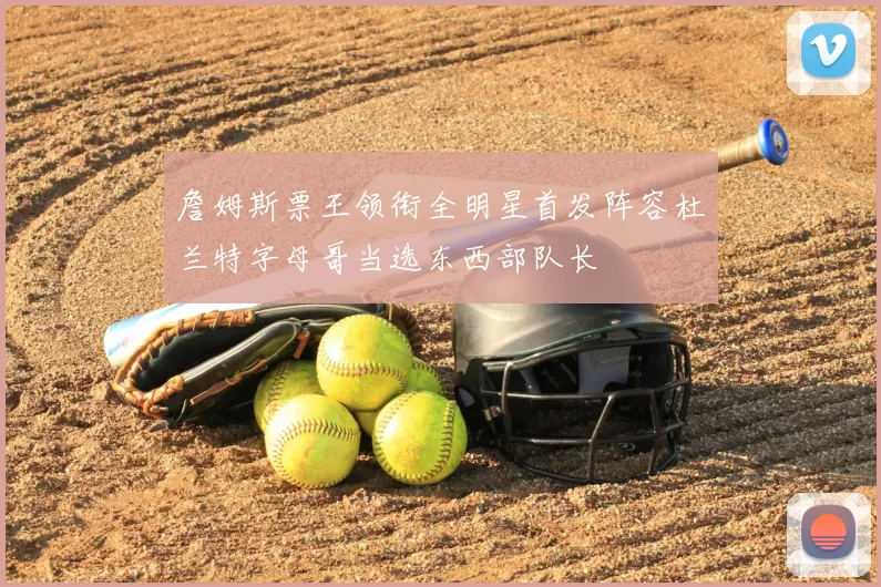 詹姆斯票王领衔全明星首发阵容杜兰特字母哥当选东西部队长