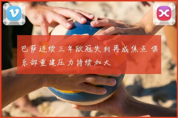 巴萨连续三年欧冠失利再成焦点 俱乐部重建压力持续加大