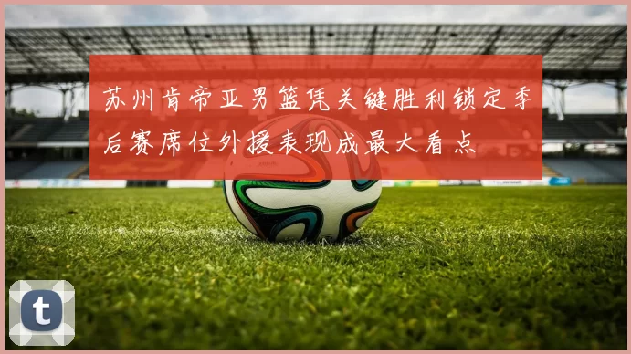 苏州肯帝亚男篮凭关键胜利锁定季后赛席位外援表现成最大看点