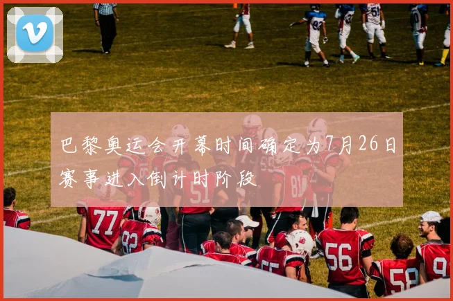 巴黎奥运会开幕时间确定为7月26日赛事进入倒计时阶段
