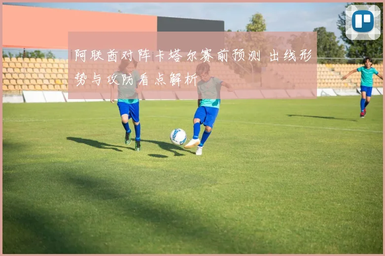 阿联酋对阵卡塔尔赛前预测 出线形势与攻防看点解析