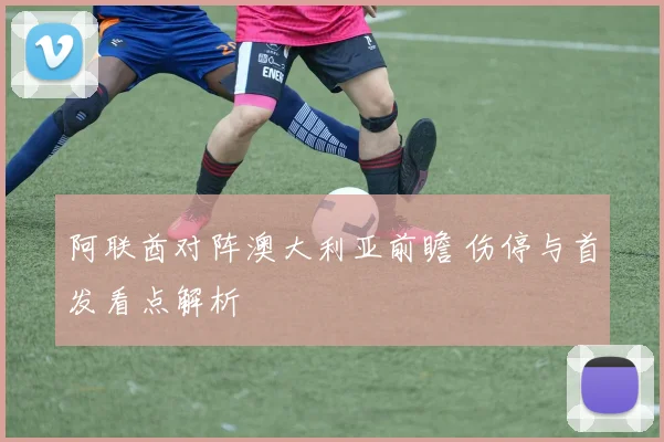 阿联酋对阵澳大利亚前瞻 伤停与首发看点解析