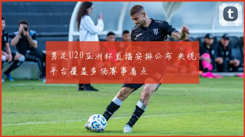 男足U20亚洲杯直播安排公布 央视平台覆盖多场赛事看点