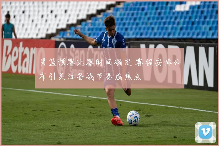 男篮预赛比赛时间确定 赛程安排公布引关注备战节奏成焦点