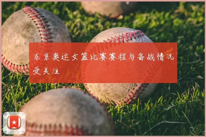 东京奥运女篮比赛赛程与备战情况受关注