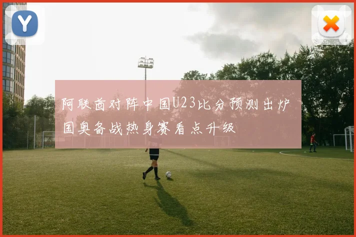 阿联酋对阵中国U23比分预测出炉 国奥备战热身赛看点升级