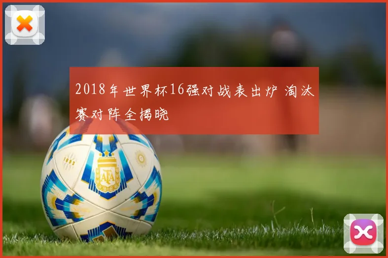 2018年世界杯16强对战表出炉 淘汰赛对阵全揭晓