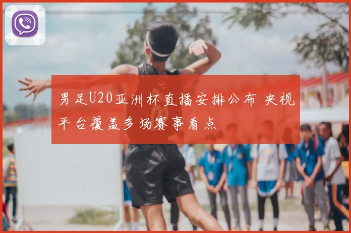 男足U20亚洲杯直播安排公布 央视平台覆盖多场赛事看点